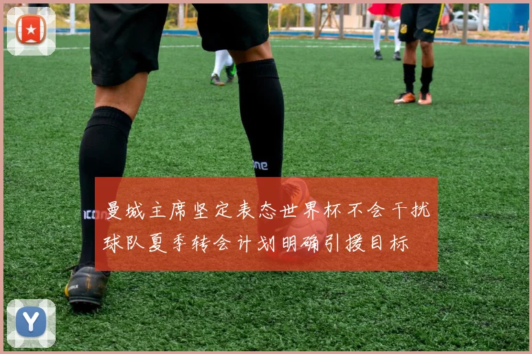 曼城主席坚定表态世界杯不会干扰球队夏季转会计划明确引援目标