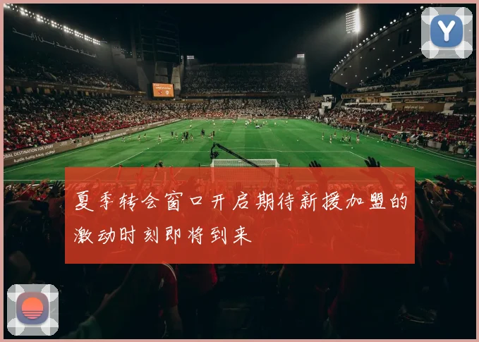 夏季转会窗口开启期待新援加盟的激动时刻即将到来