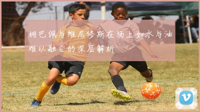 姆巴佩与维尼修斯在场上如水与油难以融合的深层解析