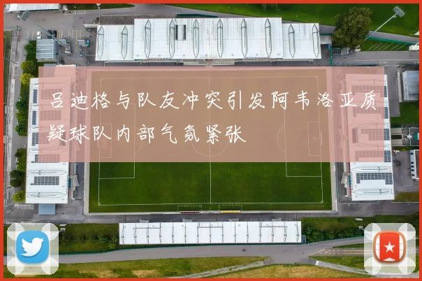 吕迪格与队友冲突引发阿韦洛亚质疑球队内部气氛紧张