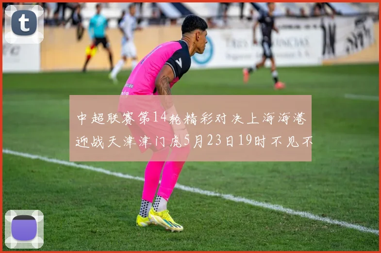 中超联赛第14轮精彩对决上海海港迎战天津津门虎5月23日19时不见不散