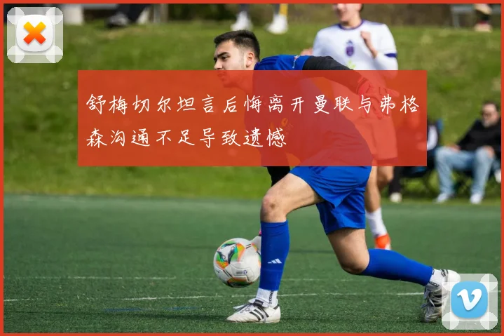 舒梅切尔坦言后悔离开曼联与弗格森沟通不足导致遗憾