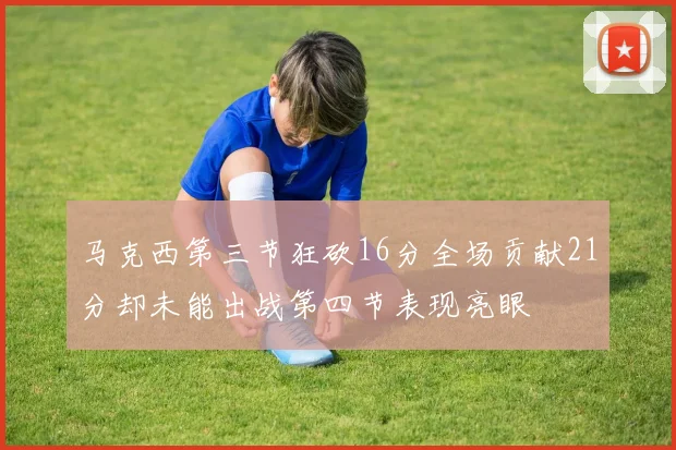 马克西第三节狂砍16分全场贡献21分却未能出战第四节表现亮眼