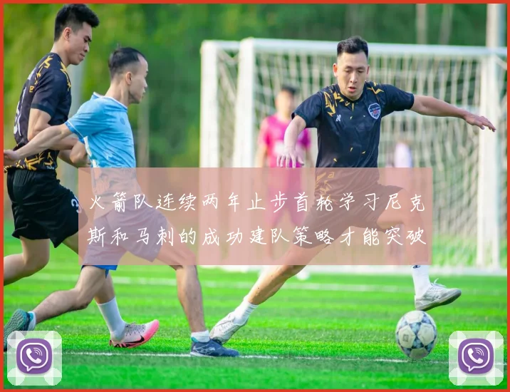 火箭队连续两年止步首轮学习尼克斯和马刺的成功建队策略才能突破瓶颈