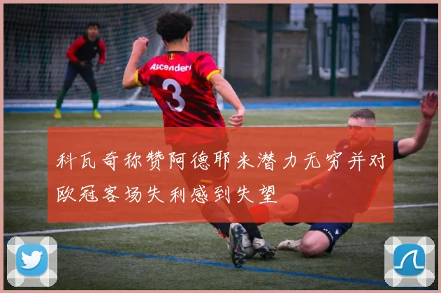 科瓦奇称赞阿德耶米潜力无穷并对欧冠客场失利感到失望