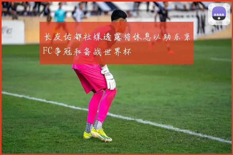 长友佑都社媒透露将休息以助东京FC争冠和备战世界杯