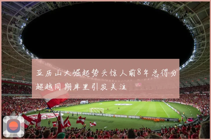 亚历山大崛起势头惊人前8年总得分超越同期库里引发关注