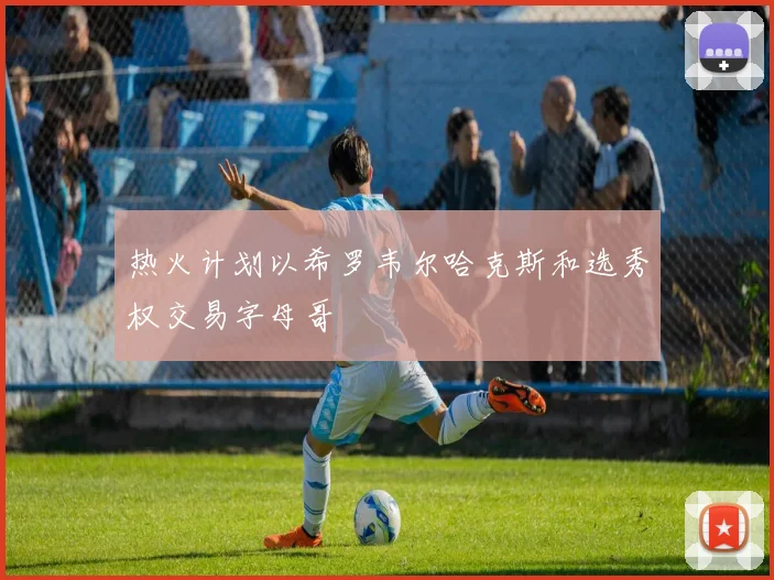 热火计划以希罗韦尔哈克斯和选秀权交易字母哥