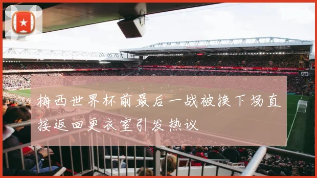 梅西世界杯前最后一战被换下场直接返回更衣室引发热议