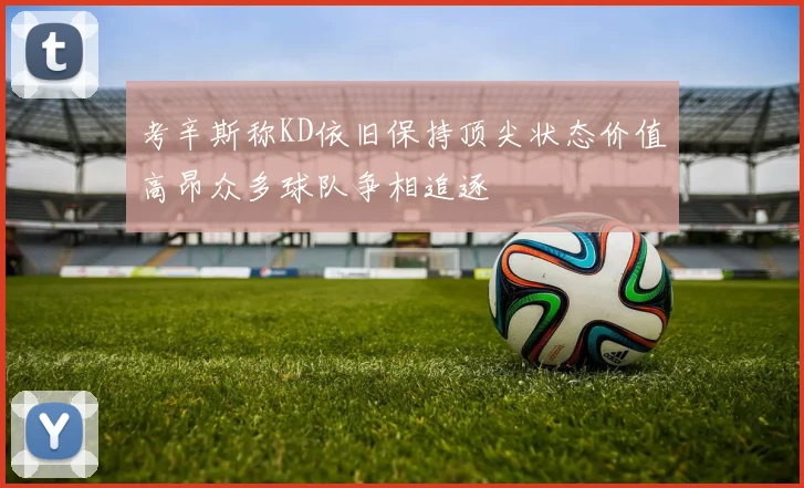 考辛斯称KD依旧保持顶尖状态价值高昂众多球队争相追逐
