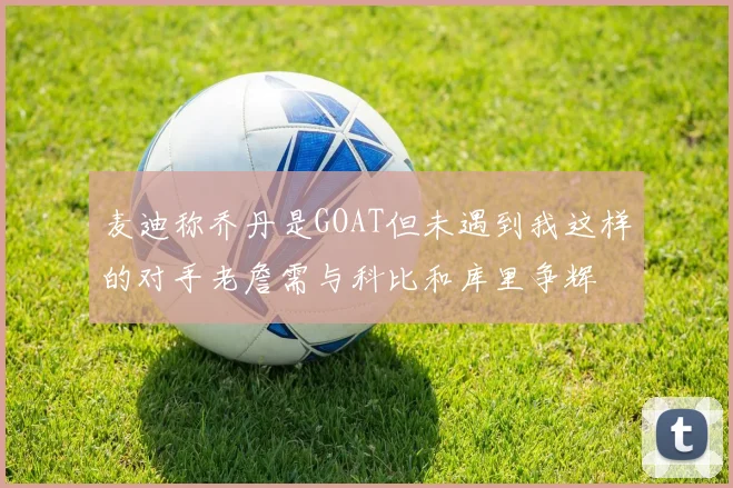 麦迪称乔丹是GOAT但未遇到我这样的对手老詹需与科比和库里争辉
