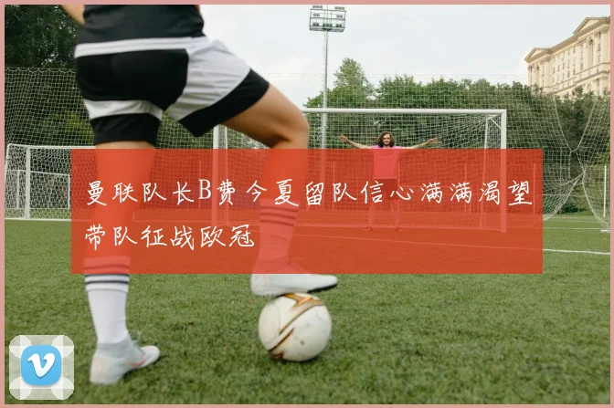 曼联队长B费今夏留队信心满满渴望带队征战欧冠
