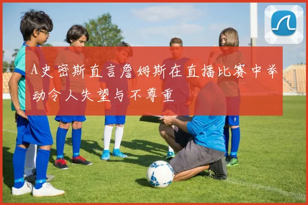 A史密斯直言詹姆斯在直播比赛中举动令人失望与不尊重