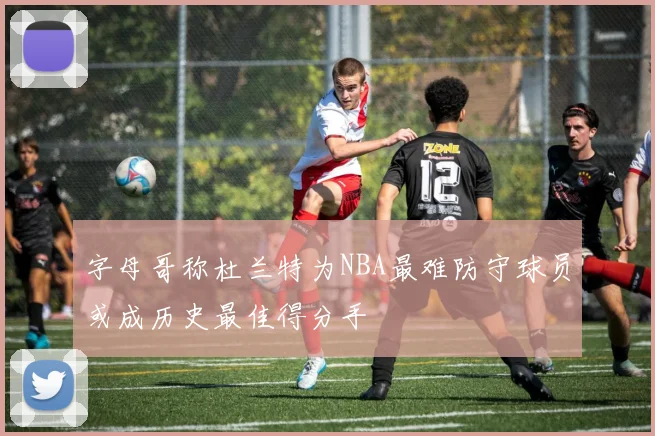 字母哥称杜兰特为NBA最难防守球员或成历史最佳得分手