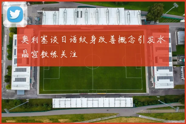 奥利塞谈日语纹身改善概念引发水晶宫教练关注