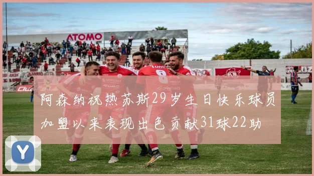 阿森纳祝热苏斯29岁生日快乐球员加盟以来表现出色贡献31球22助