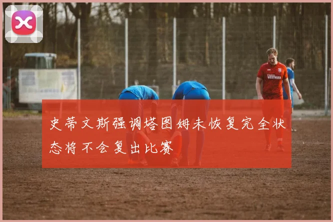 史蒂文斯强调塔图姆未恢复完全状态将不会复出比赛