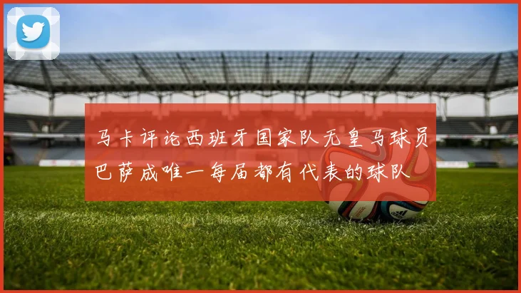 马卡评论西班牙国家队无皇马球员巴萨成唯一每届都有代表的球队