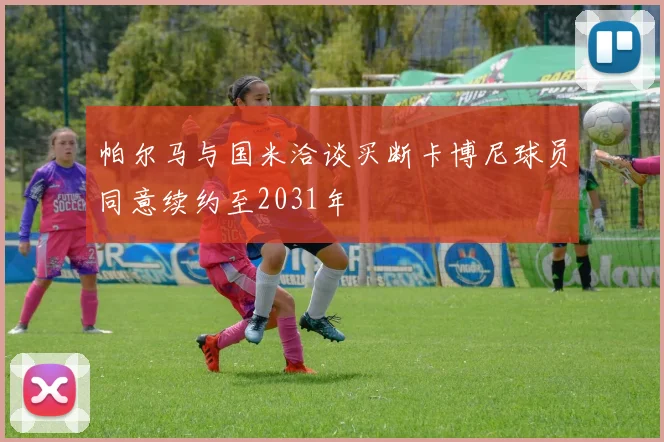 帕尔马与国米洽谈买断卡博尼球员同意续约至2031年