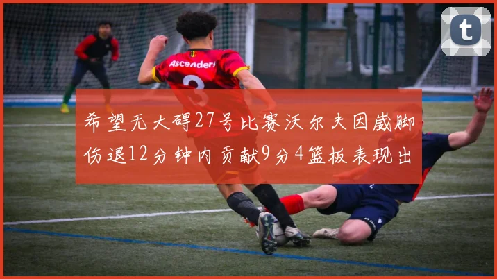 希望无大碍27号比赛沃尔夫因崴脚伤退12分钟内贡献9分4篮板表现出色