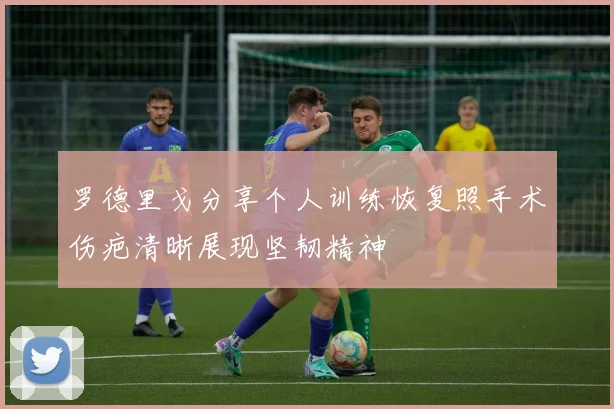 罗德里戈分享个人训练恢复照手术伤疤清晰展现坚韧精神