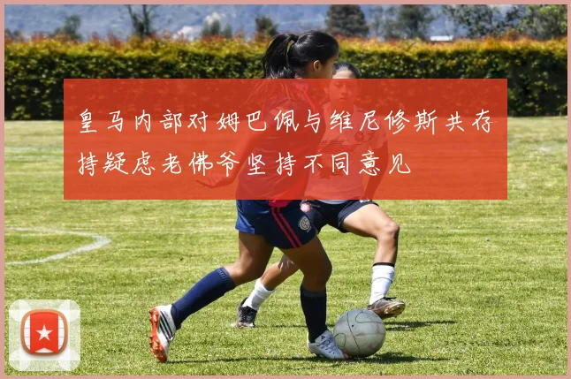 皇马内部对姆巴佩与维尼修斯共存持疑虑老佛爷坚持不同意见