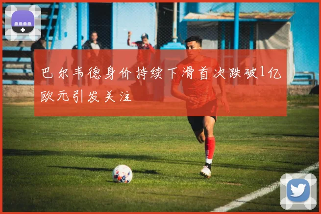 巴尔韦德身价持续下滑首次跌破1亿欧元引发关注