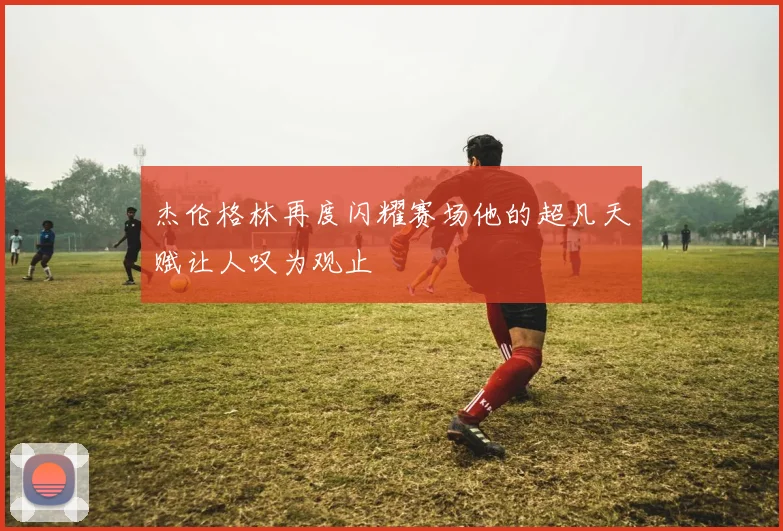 杰伦格林再度闪耀赛场他的超凡天赋让人叹为观止