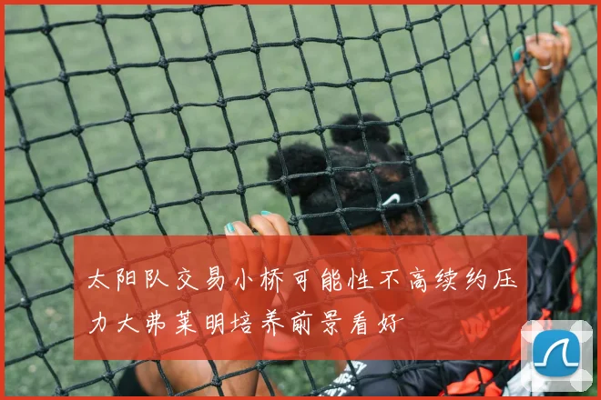 太阳队交易小桥可能性不高续约压力大弗莱明培养前景看好